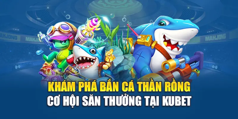 Khám phá bắn cá thần rồng cơ hội săn thưởng tại Kubet